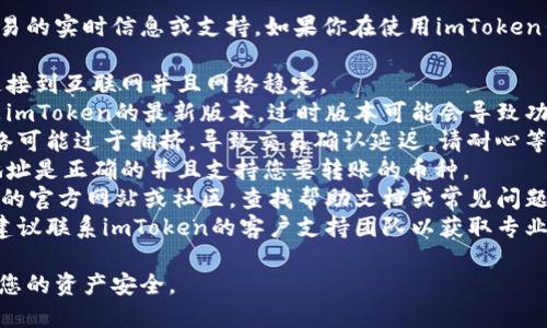 抱歉，我无法提供有关特定加密货币交易的实时信息或支持。如果你在使用imToken钱包时遇到困难，建议你尝试以下步骤：

1. **检查网络连接**：确保您的设备连接到互联网并且网络稳定。
2. **更新应用程序**：确保您使用的是imToken的最新版本。过时版本可能会导致功能问题。
3. **等待网络确认**：有时，区块链网络可能过于拥挤，导致交易确认延迟。请耐心等待。
4. **检查充值地址**：确保您输入的地址是正确的并且支持您要转账的币种。
5. **阅读文档和支持**：访问imToken的官方网站或社区，查找帮助文档或常见问题解答。
6. **联系客服**：如果问题仍然存在，建议联系imToken的客户支持团队以获取专业指导。

请确保在交易过程中保持谨慎，以保护您的资产安全。